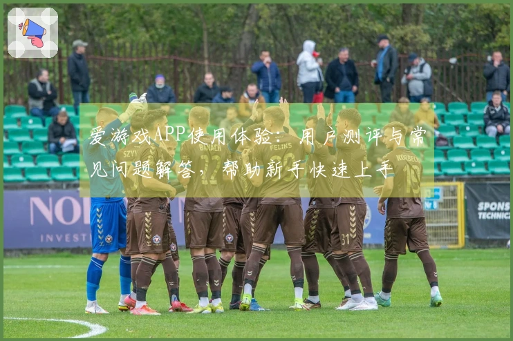 爱游戏APP使用体验：用户测评与常见问题解答，帮助新手快速上手