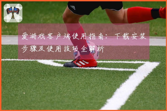 爱游戏客户端使用指南：下载安装步骤及使用技巧全解析