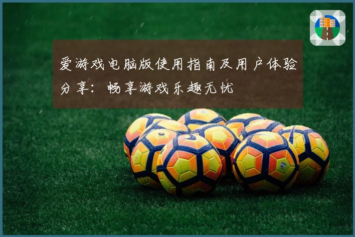 爱游戏电脑版使用指南及用户体验分享：畅享游戏乐趣无忧