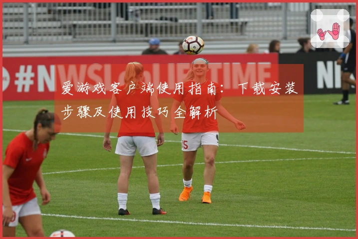 爱游戏客户端使用指南：下载安装步骤及使用技巧全解析