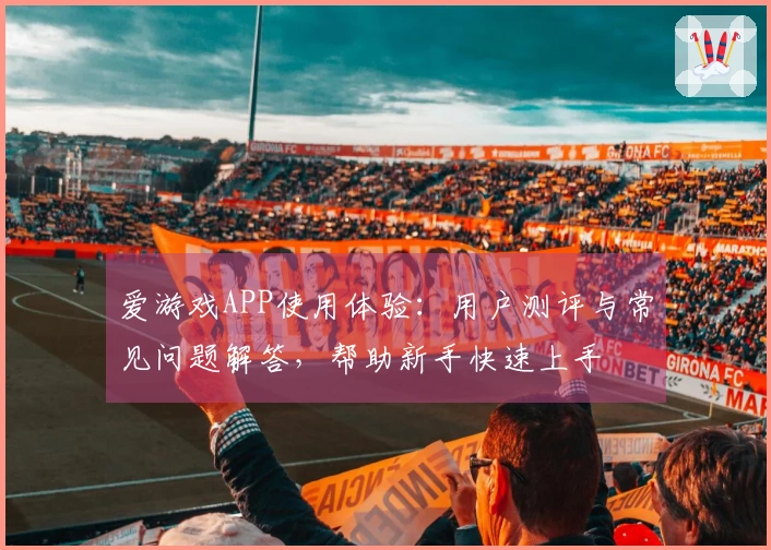 爱游戏APP使用体验：用户测评与常见问题解答，帮助新手快速上手